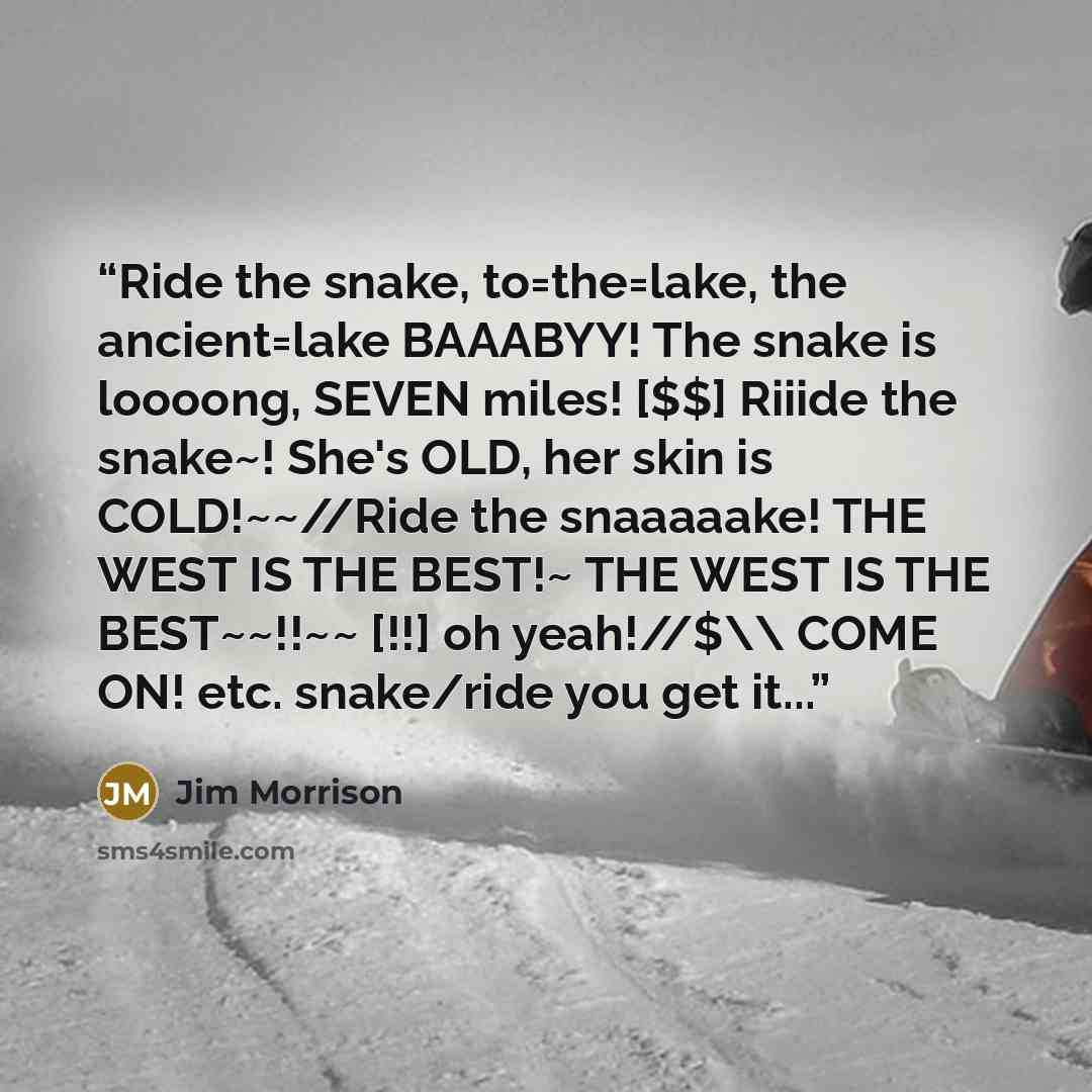 “Ride the snake, to=the=lake, the ancient=lake BAAABYY! The snake is loooong, SEVEN miles! [$$] Riiide the snake~! She's OLD, her skin is COLD!~~//Ride the snaaaaake! THE WEST IS THE BEST!~ THE WEST IS THE BEST~~!!~~ [!!] oh yeah!//$\\ COME ON! etc. snake/ride you get it...” quote by Jim Morrison