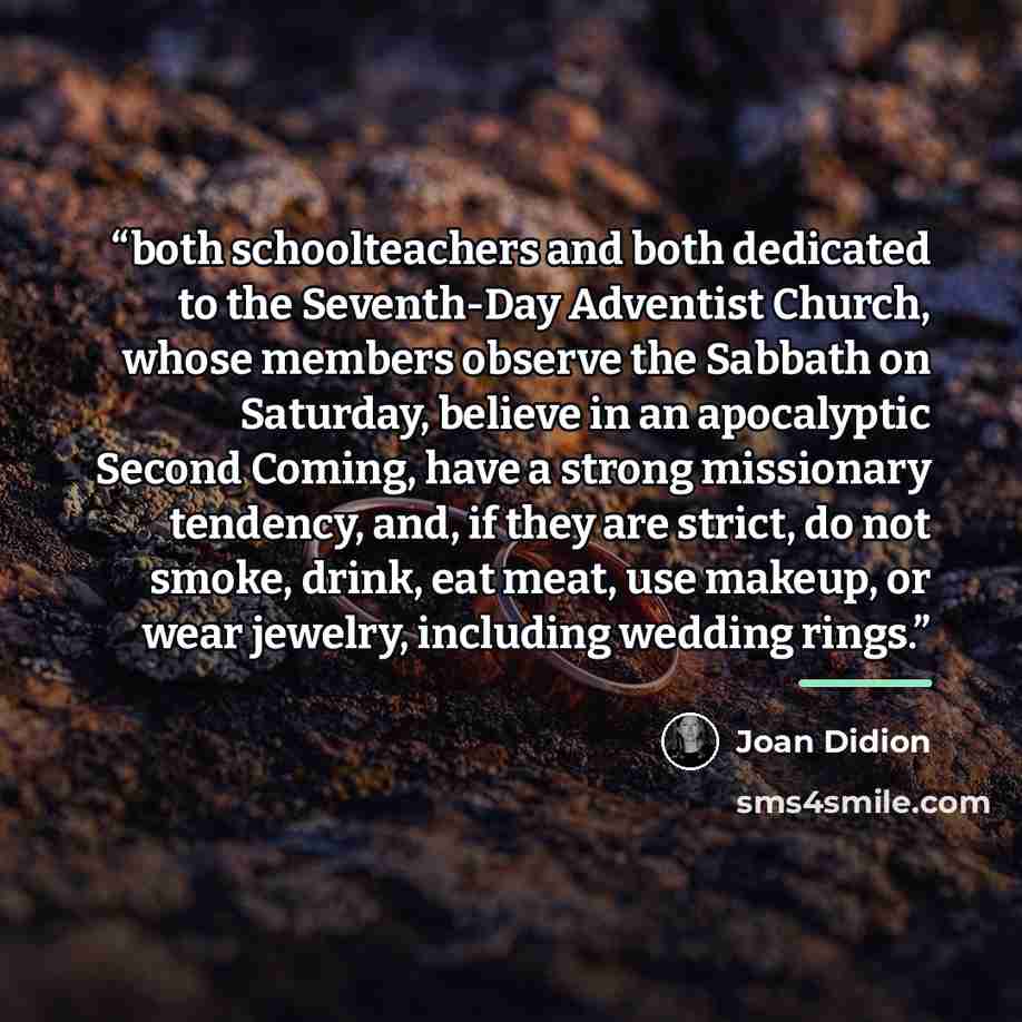 “both schoolteachers and both dedicated to the Seventh-Day Adventist Church, whose members observe the Sabbath on Saturday, believe in an apocalyptic Second Coming, have a strong missionary tendency, and, if they are strict, do not smoke, drink, eat meat, use makeup, or wear jewelry, including…” quote by Joan Didion