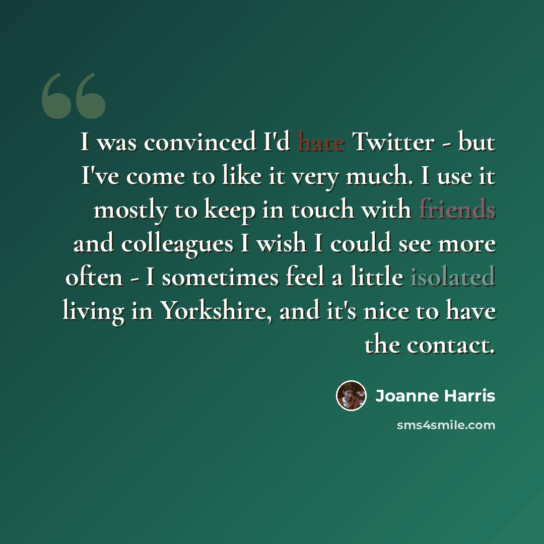 “I was convinced I'd hate Twitter - but I've come to like it very much. I use it mostly to keep in touch with friends and colleagues I wish I could see more often - I sometimes feel a little isolated living in Yorkshire, and it's nice to have the contact.” quote by Joanne Harris