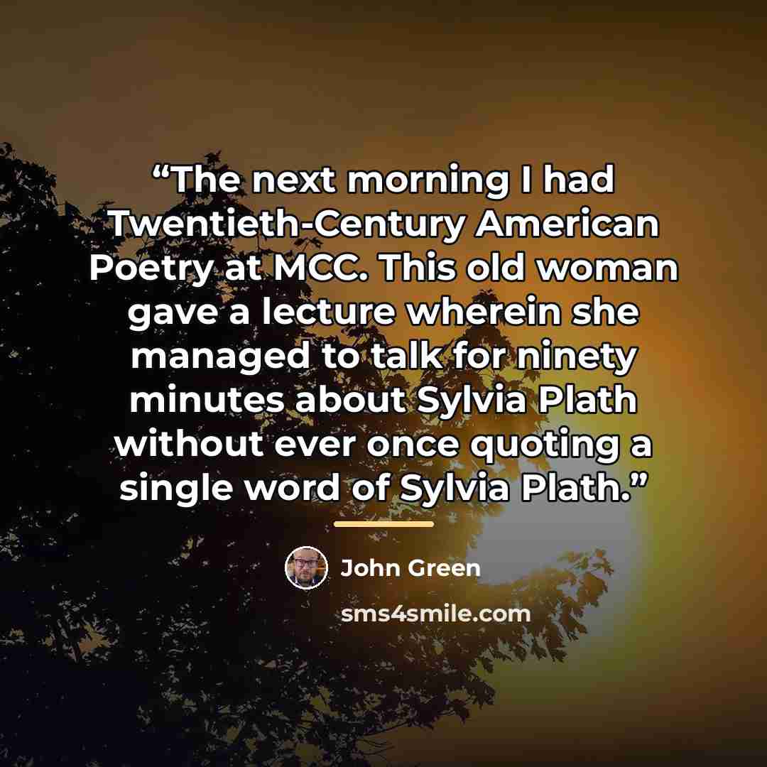 “The next morning I had Twentieth-Century American Poetry at MCC. This old woman gave a lecture wherein she managed to talk for ninety minutes about Sylvia Plath without ever once quoting a single word of Sylvia Plath.” quote by John Green