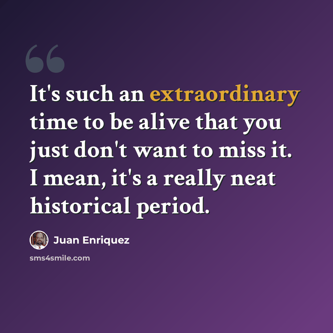 “It's such an extraordinary time to be alive that you just don't want to miss it. I mean, it's a really neat historical period.” quote by Juan Enriquez