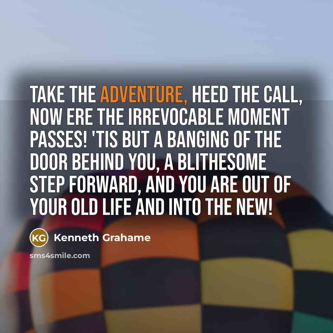“Take the adventure, heed the call, now ere the irrevocable moment passes! 'Tis but a banging of the door behind you, a blithesome step forward, and you are out of your old life and into the new!” quote by Kenneth Grahame