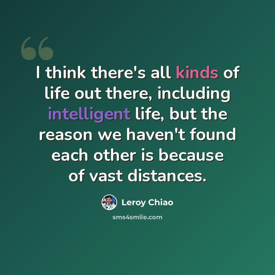 “I think there's all kinds of life out there, including intelligent life, but the reason we haven't found each other is because of vast distances.” quote by Leroy Chiao
