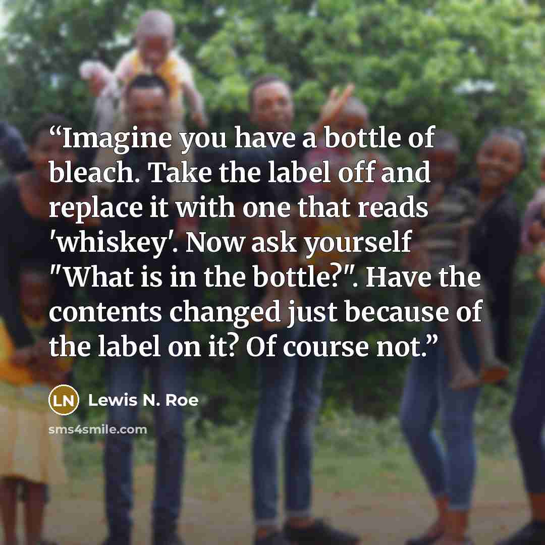 “Imagine you have a bottle of bleach. Take the label off and replace it with one that reads 'whiskey'. Now ask yourself "What is in the bottle?". Have the contents changed just because of the label on it? Of course not.” quote by Lewis N. Roe