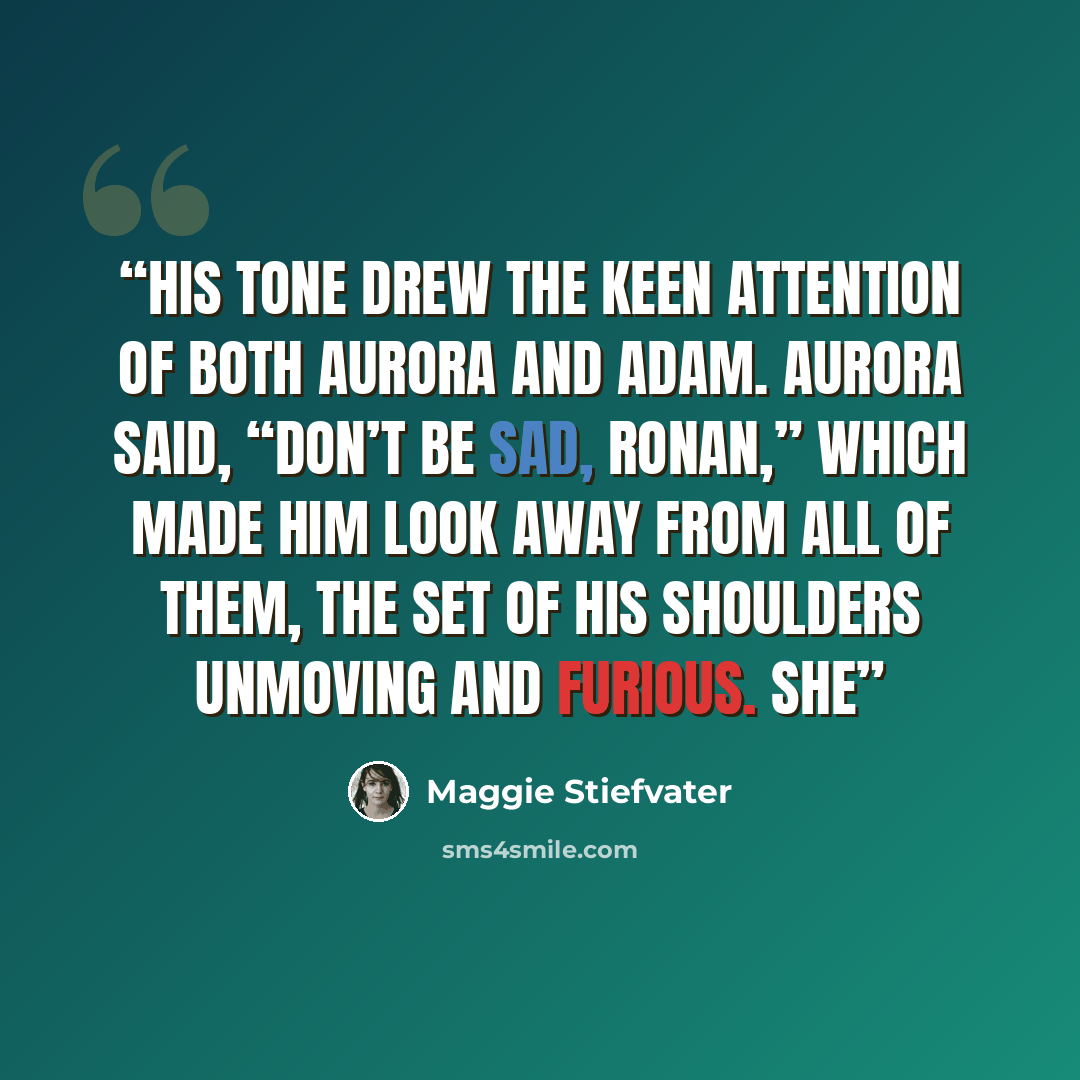 “His tone drew the keen attention of both Aurora and Adam. Aurora said, “Don’t be sad, Ronan,” which made him look away from all of them, the set of his shoulders unmoving and furious. She” quote by Maggie Stiefvater
