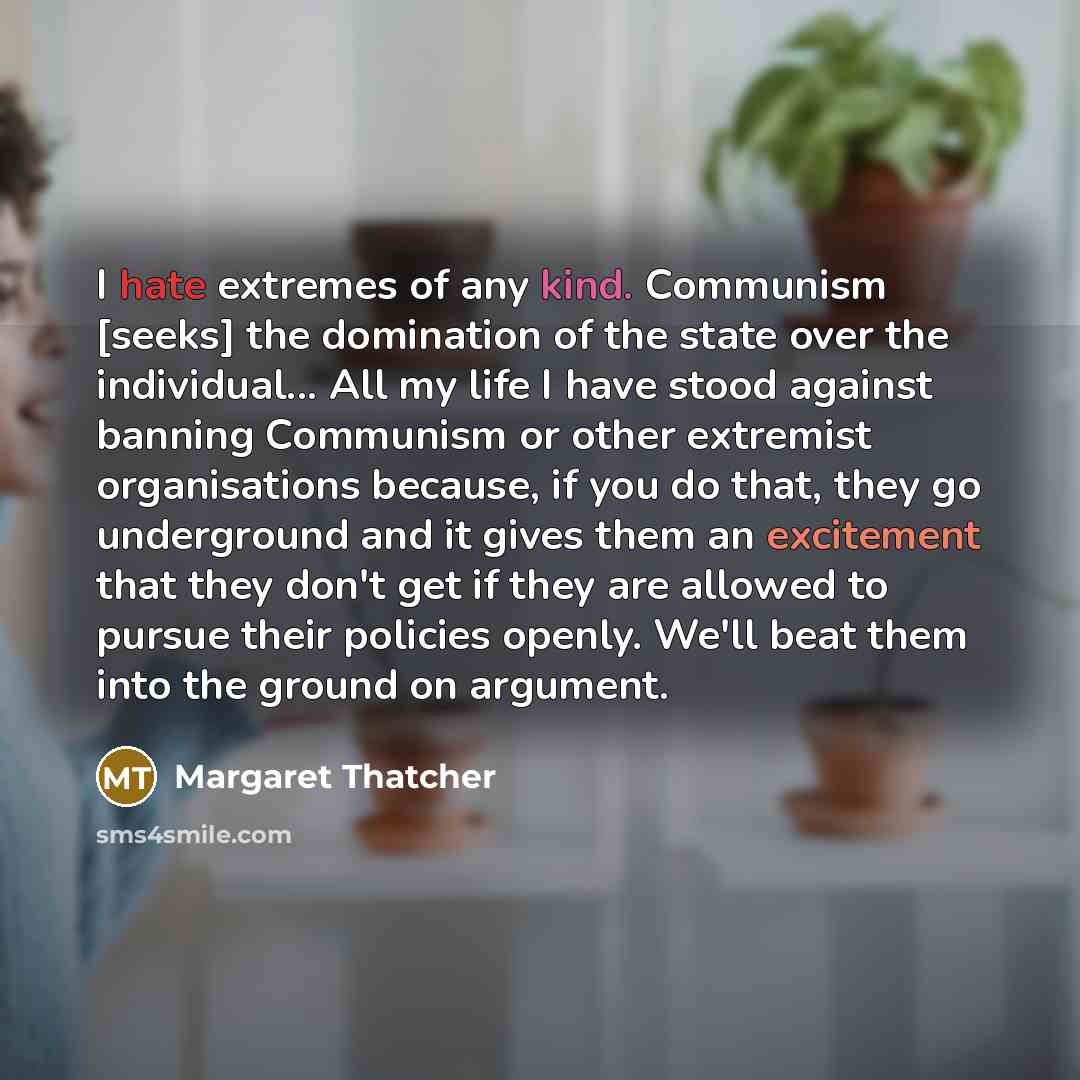 “I hate extremes of any kind. Communism [seeks] the domination of the state over the individual... All my life I have stood against banning Communism or other extremist organisations because, if you do that, they go underground and it gives them an excitement that they don't get if they are allowed…” quote by Margaret Thatcher