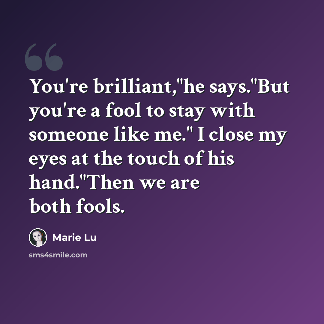 “You're brilliant,"he says."But you're a fool to stay with someone like me." I close my eyes at the touch of his hand."Then we are both fools.” quote by Marie Lu