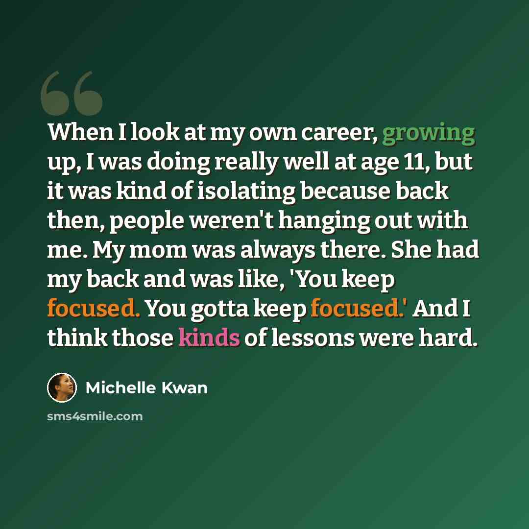 “When I look at my own career, growing up, I was doing really well at age 11, but it was kind of isolating because back then, people weren't hanging out with me. My mom was always there. She had my back and was like, 'You keep focused. You gotta keep focused.' And I think those kinds of lessons…” quote by Michelle Kwan