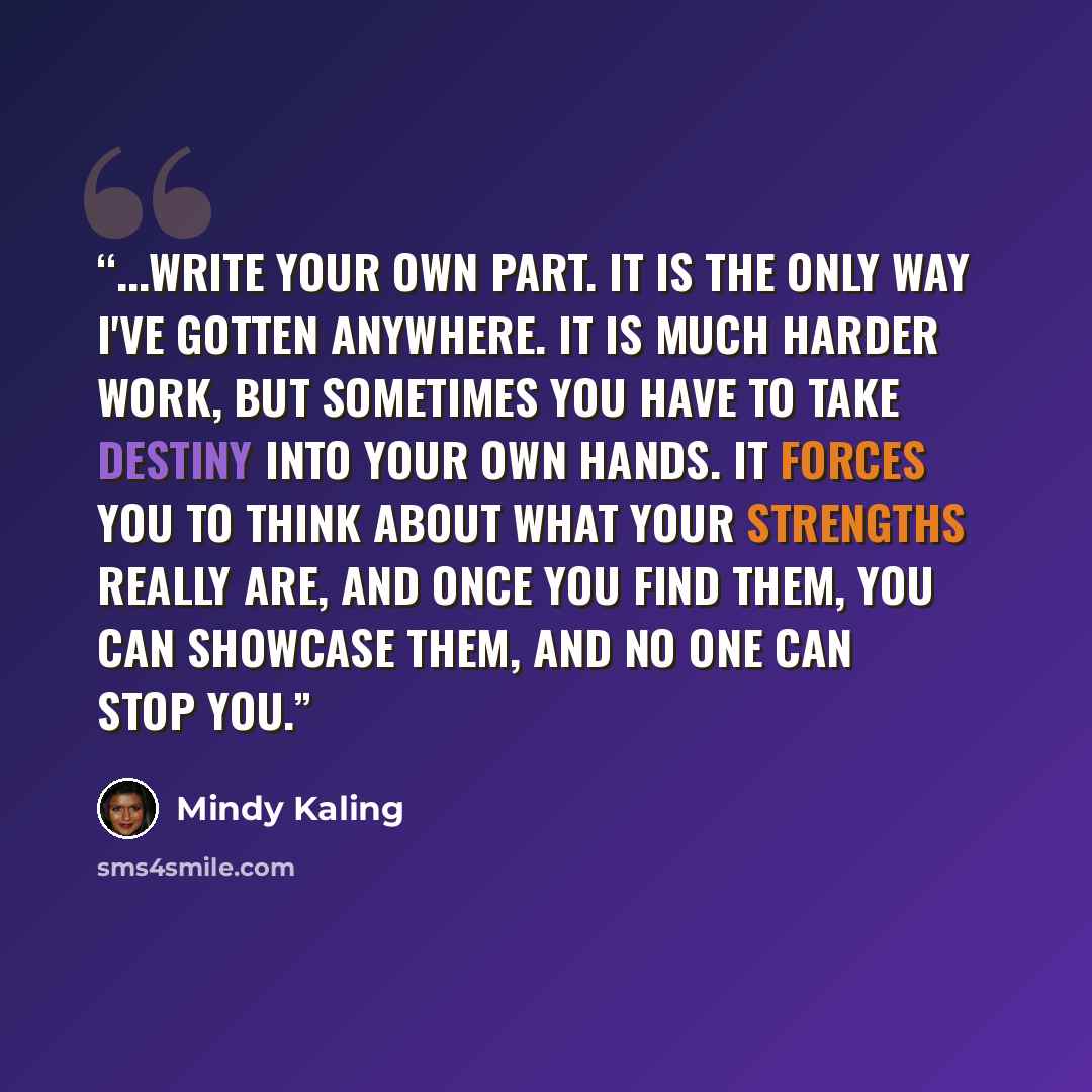 “...write your own part. It is the only way I've gotten anywhere. It is much harder work, but sometimes you have to take destiny into your own hands. It forces you to think about what your strengths really are, and once you find them, you can showcase them, and no one can stop you.” quote by Mindy Kaling