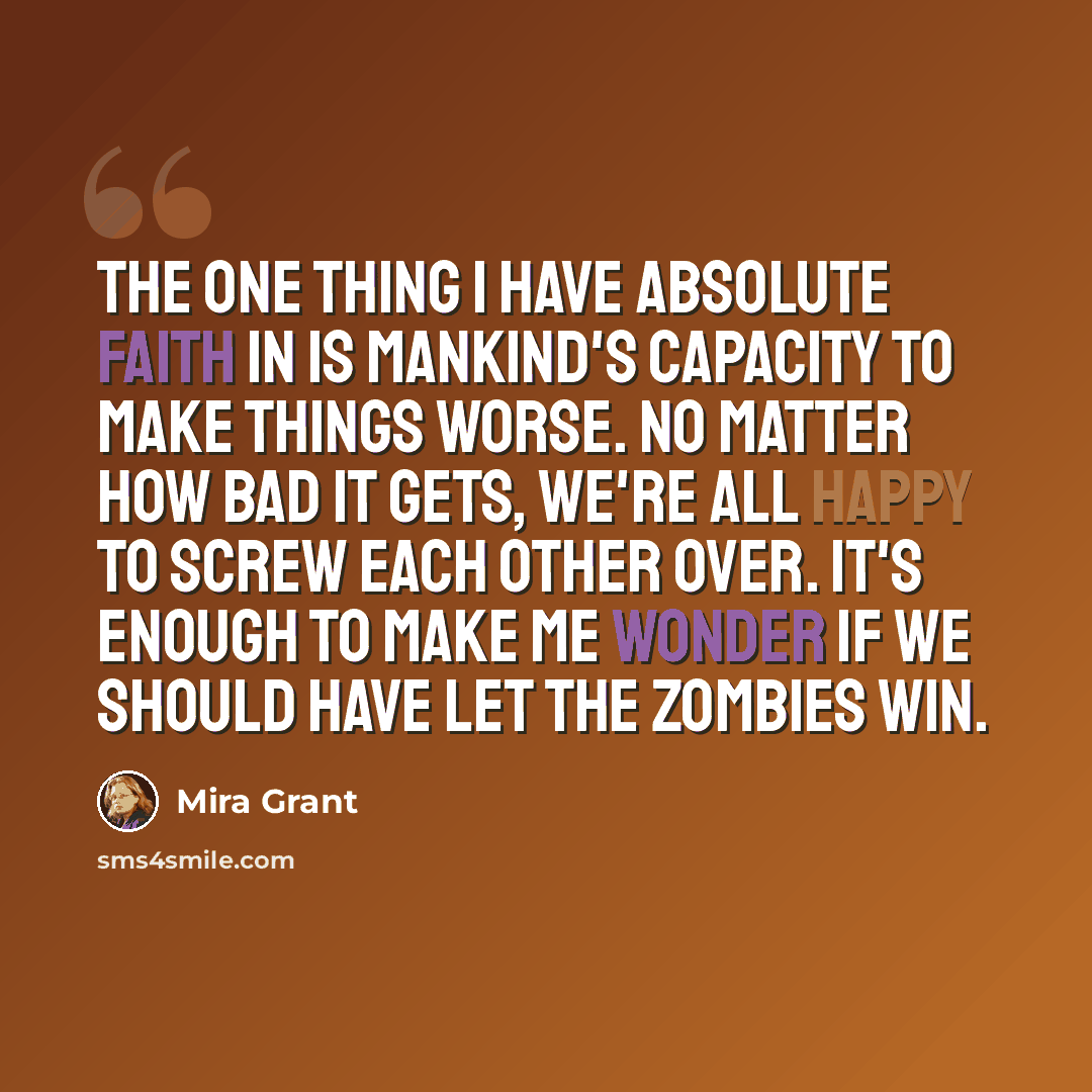 “The one thing I have absolute faith in is mankind's capacity to make things worse. No matter how bad it gets, we're all happy to screw each other over. It's enough to make me wonder if we should have let the zombies win.” quote by Mira Grant