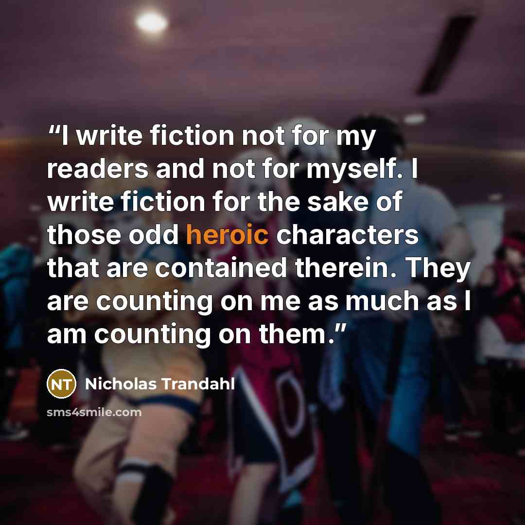 “I write fiction not for my readers and not for myself. I write fiction for the sake of those odd heroic characters that are contained therein. They are counting on me as much as I am counting on them.” quote by Nicholas Trandahl