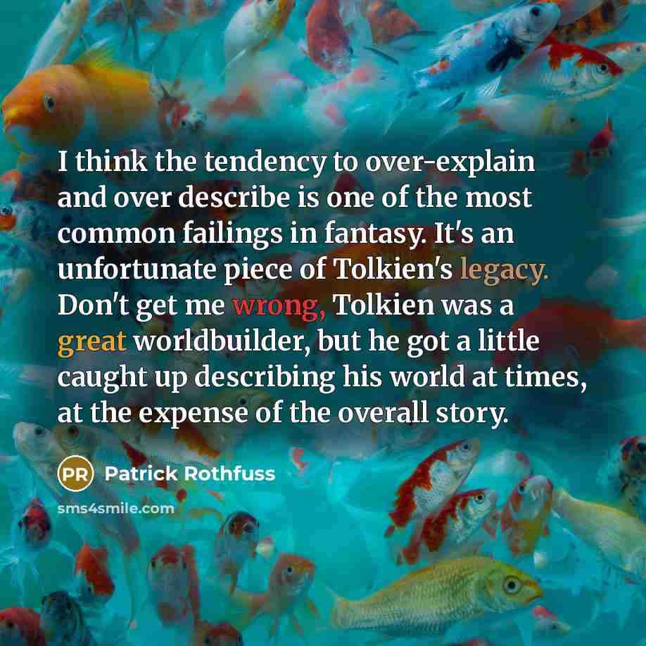 “I think the tendency to over-explain and over describe is one of the most common failings in fantasy. It's an unfortunate piece of Tolkien's legacy. Don't get me wrong, Tolkien was a great worldbuilder, but he got a little caught up describing his world at times, at the expense of the overall story.” quote by Patrick Rothfuss