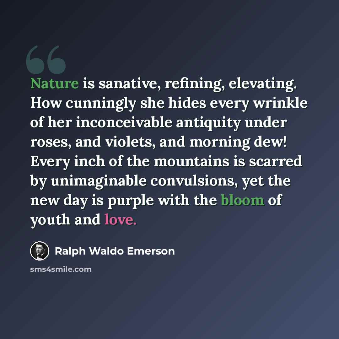 “Nature is sanative, refining, elevating. How cunningly she hides every wrinkle of her inconceivable antiquity under roses, and violets, and morning dew! Every inch of the mountains is scarred by unimaginable convulsions, yet the new day is purple with the bloom of youth and love.” quote by Ralph Waldo Emerson
