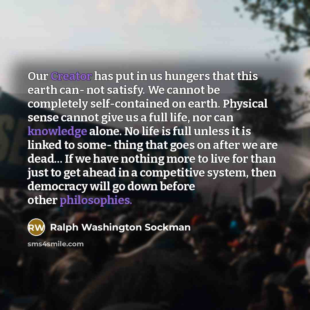 “Our Creator has put in us hungers that this earth can- not satisfy. We cannot be completely self-contained on earth. Physical sense cannot give us a full life, nor can knowledge alone. No life is full unless it is linked to some- thing that goes on after we are dead… If we have nothing more to…” quote by Ralph Washington Sockman
