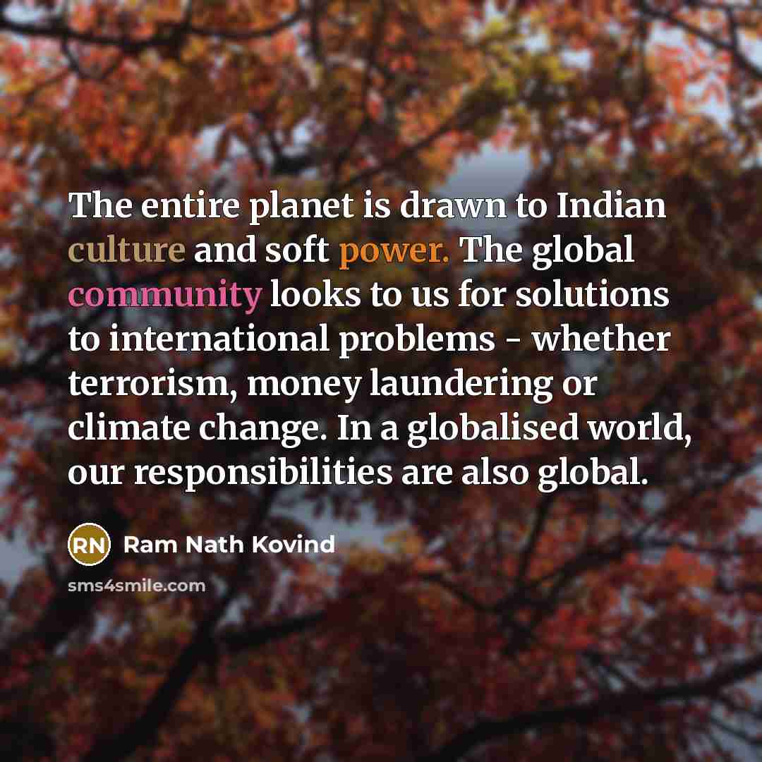 “The entire planet is drawn to Indian culture and soft power. The global community looks to us for solutions to international problems - whether terrorism, money laundering or climate change. In a globalised world, our responsibilities are also global.” quote by Ram Nath Kovind