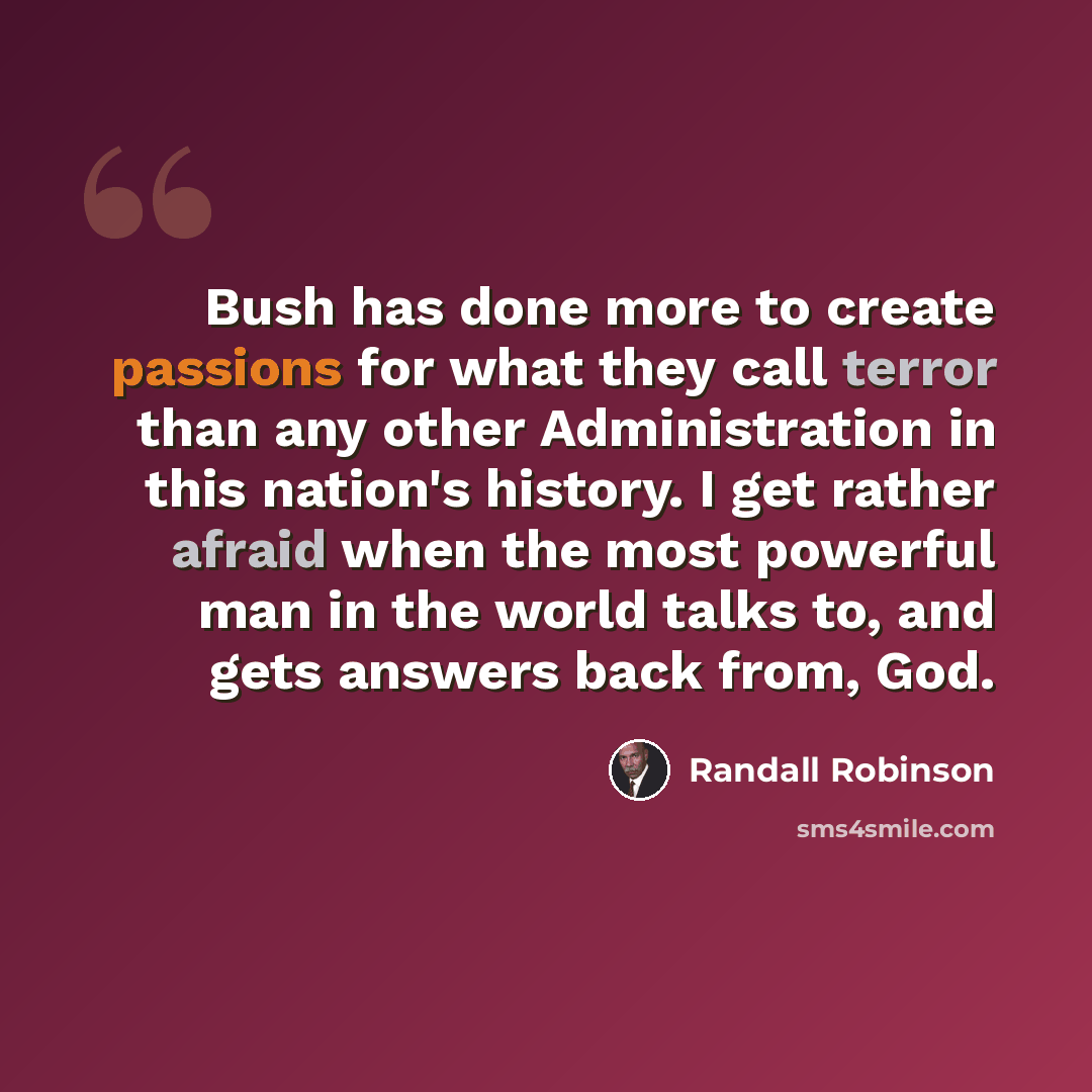 “Bush has done more to create passions for what they call terror than any other Administration in this nation's history. I get rather afraid when the most powerful man in the world talks to, and gets answers back from, God.” quote by Randall Robinson