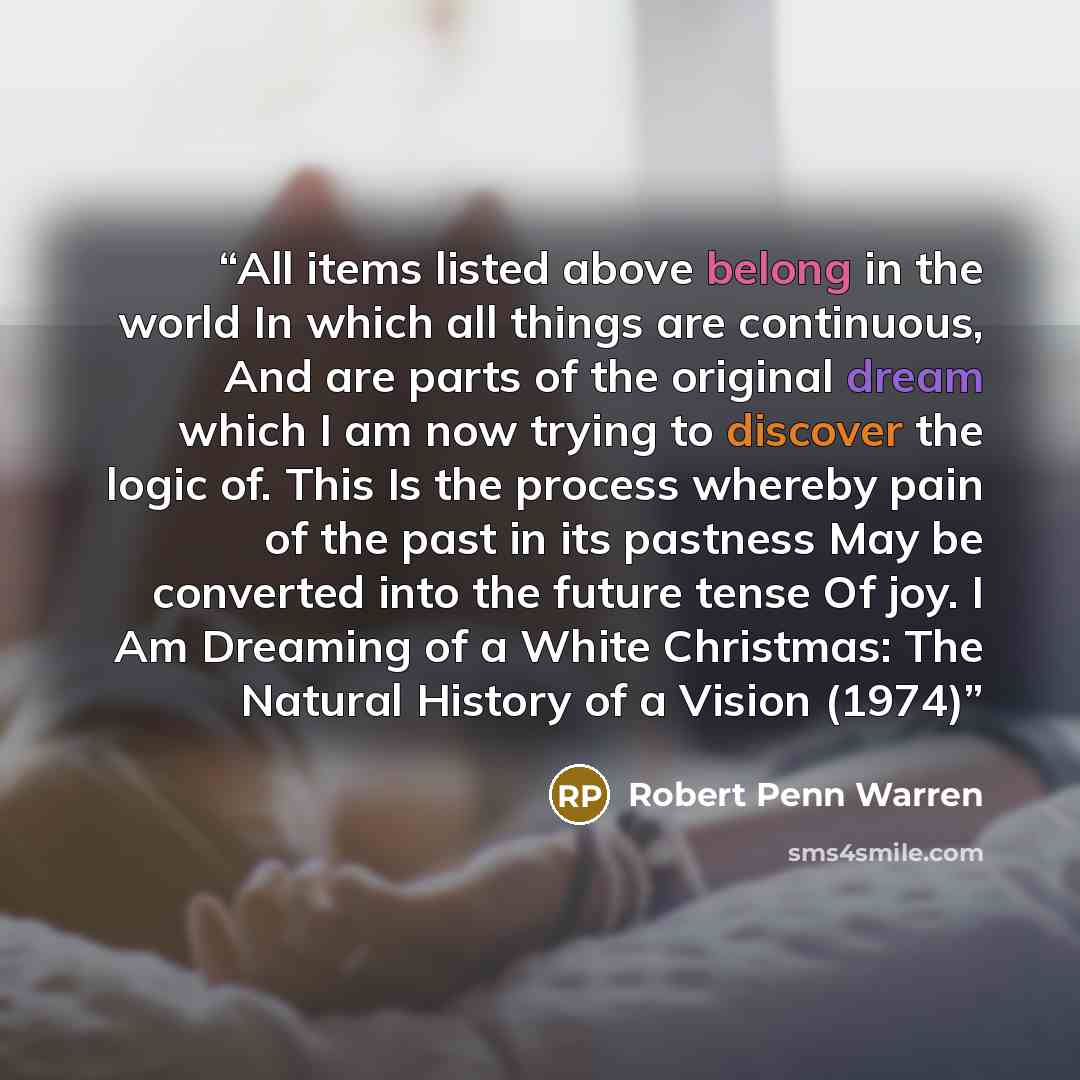 “All items listed above belong in the world In which all things are continuous, And are parts of the original dream which I am now trying to discover the logic of. This Is the process whereby pain of the past in its pastness May be converted into the future tense Of joy. I Am Dreaming of a White…” quote by Robert Penn Warren