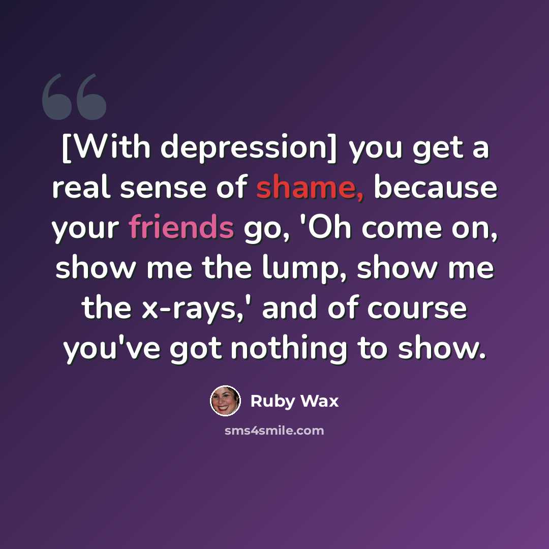 “[With depression] you get a real sense of shame, because your friends go, 'Oh come on, show me the lump, show me the x-rays,' and of course you've got nothing to show.” quote by Ruby Wax