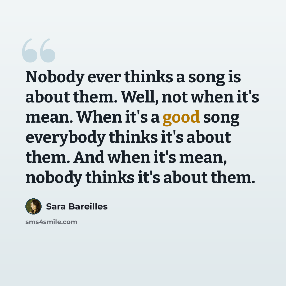 “Nobody ever thinks a song is about them. Well, not when it's mean. When it's a good song everybody thinks it's about them. And when it's mean, nobody thinks it's about them.” quote by Sara Bareilles