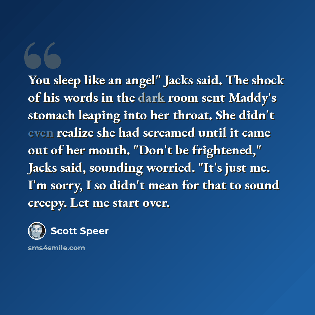 “You sleep like an angel" Jacks said. The shock of his words in the dark room sent Maddy's stomach leaping into her throat. She didn't even realize she had screamed until it came out of her mouth. "Don't be frightened," Jacks said, sounding worried. "It's just me. I'm sorry, I so didn't mean for…” quote by Scott Speer