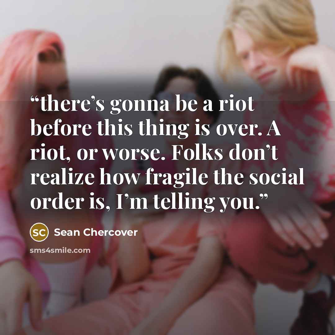 “there’s gonna be a riot before this thing is over. A riot, or worse. Folks don’t realize how fragile the social order is, I’m telling you.” quote by Sean Chercover