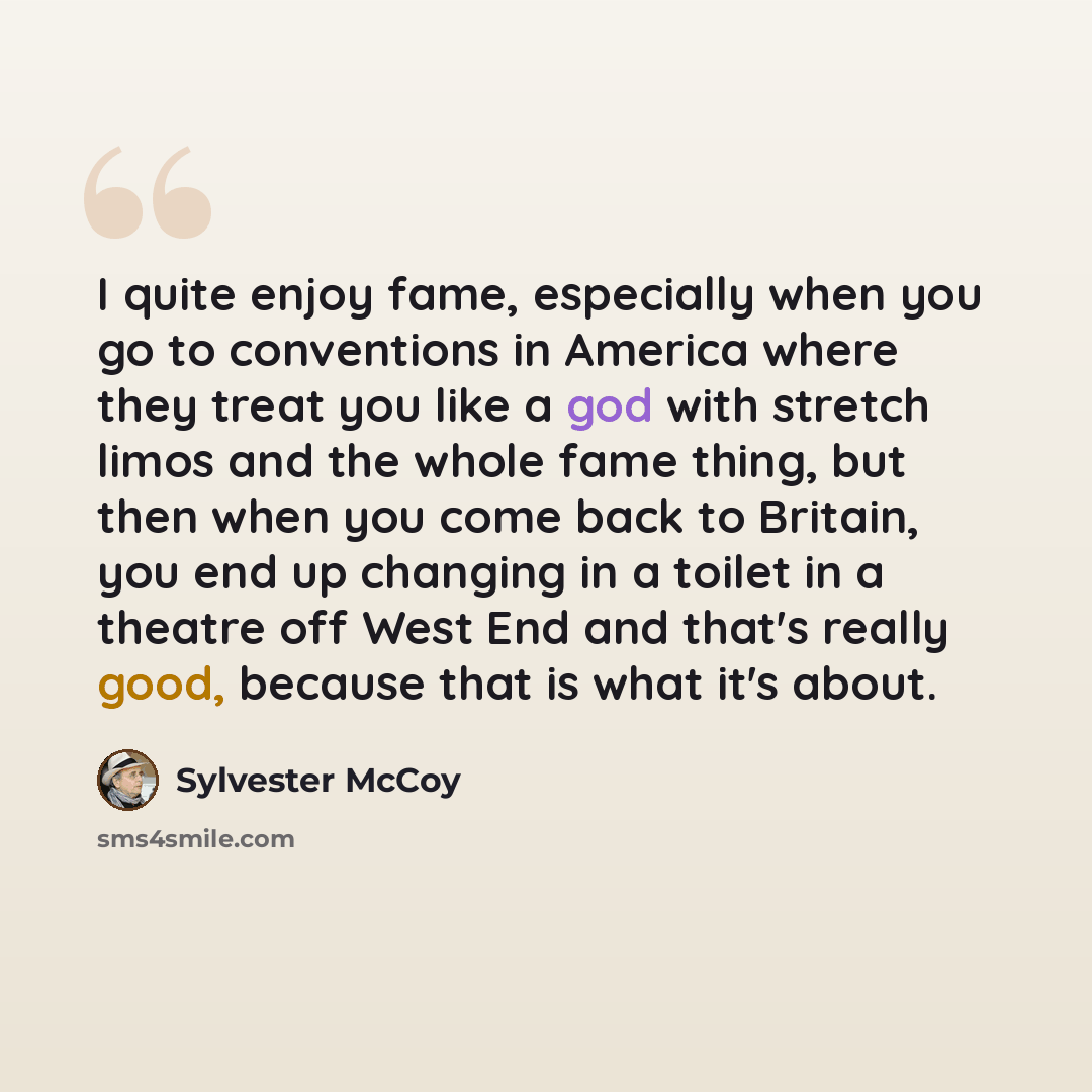 “I quite enjoy fame, especially when you go to conventions in America where they treat you like a god with stretch limos and the whole fame thing, but then when you come back to Britain, you end up changing in a toilet in a theatre off West End and that's really good, because that is what it's about.” quote by Sylvester McCoy