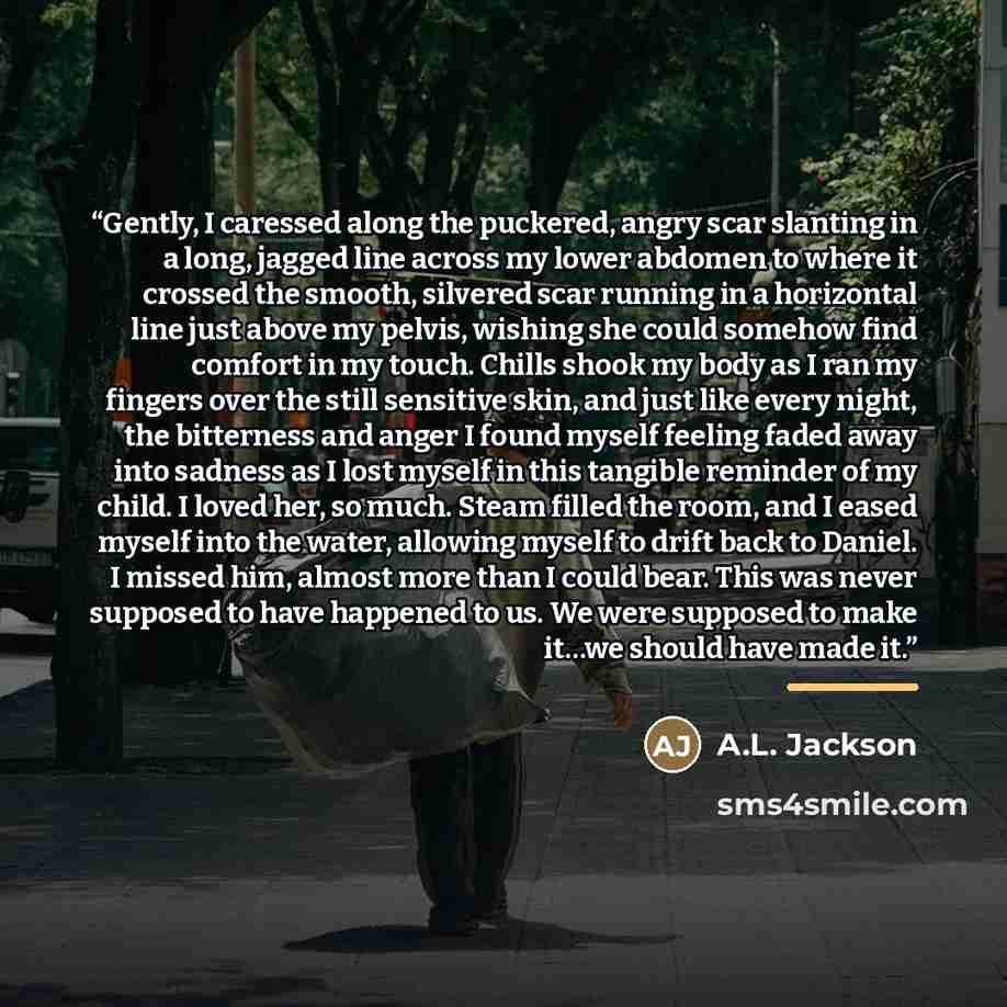“Gently, I caressed along the puckered, angry scar slanting in a long, jagged line across my lower abdomen to where it crossed the smooth, silvered scar running in a horizontal line just above my pelvis, wishing she could somehow find comfort in my touch. Chills shook my body as I ran my fingers…” quote by A.L. Jackson