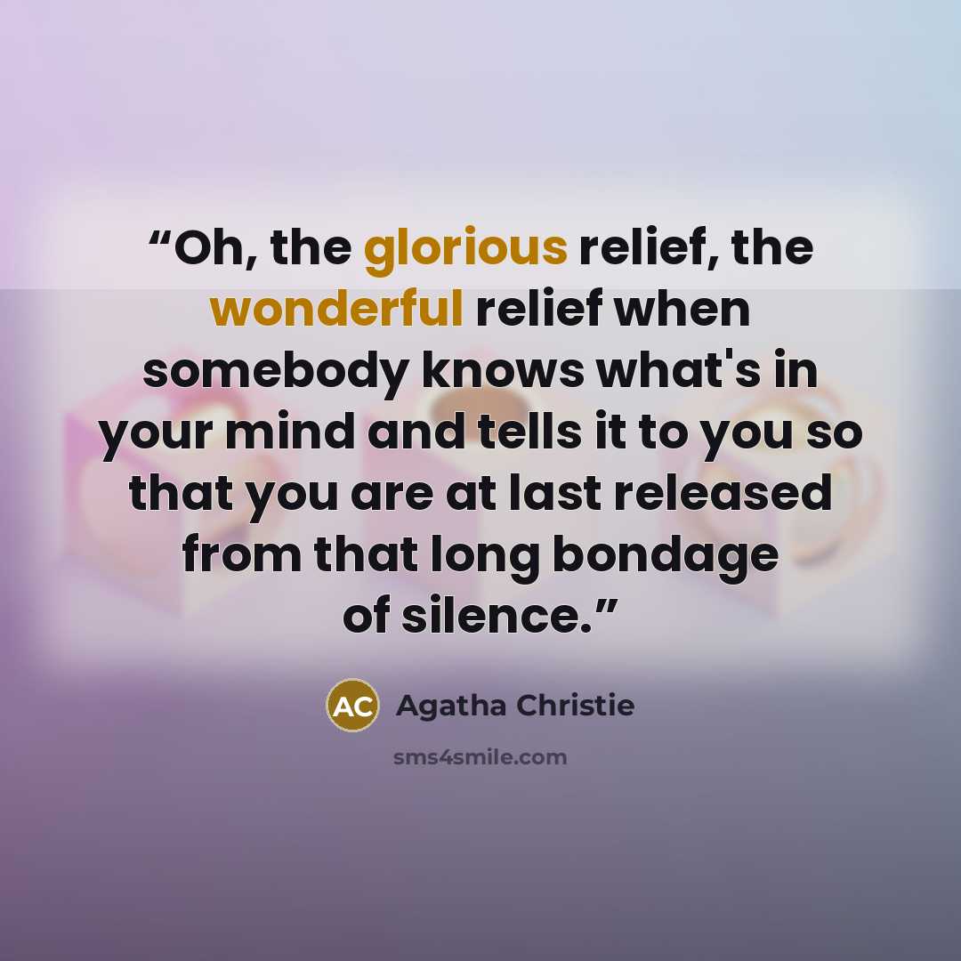 “Oh, the glorious relief, the wonderful relief when somebody knows what's in your mind and tells it to you so that you are at last released from that long bondage of silence.” quote by Agatha Christie