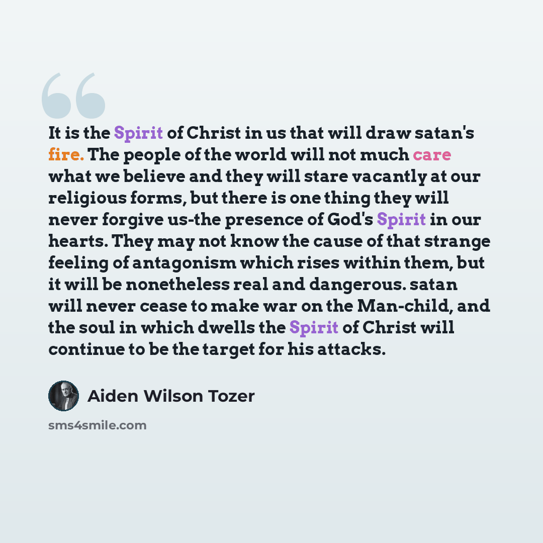 “It is the Spirit of Christ in us that will draw satan's fire. The people of the world will not much care what we believe and they will stare vacantly at our religious forms, but there is one thing they will never forgive us-the presence of God's Spirit in our hearts. They may not know the cause of…” quote by Aiden Wilson Tozer