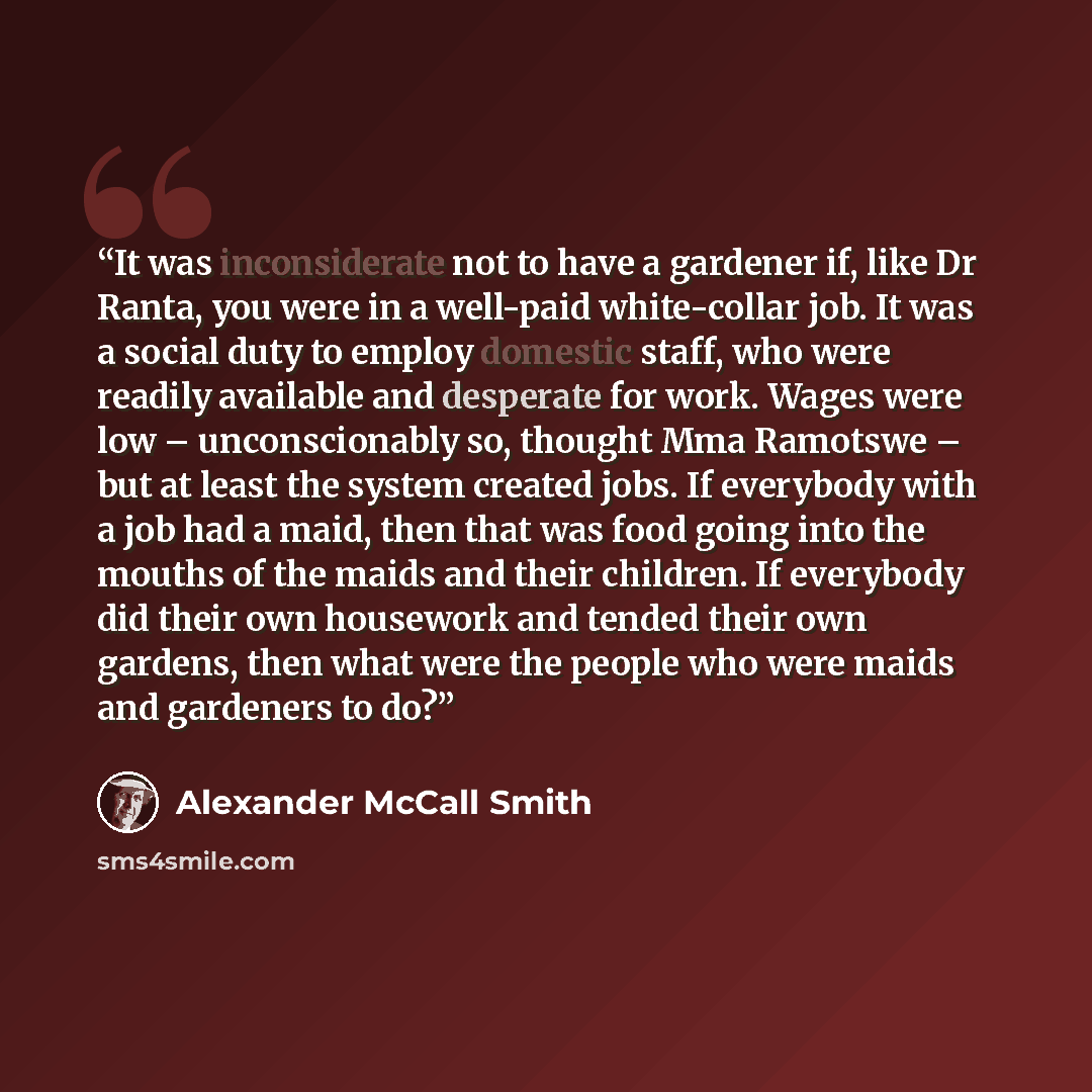 “It was inconsiderate not to have a gardener if, like Dr Ranta, you were in a well-paid white-collar job. It was a social duty to employ domestic staff, who were readily available and desperate for work. Wages were low – unconscionably so, thought Mma Ramotswe – but at least the system created…” quote by Alexander McCall Smith