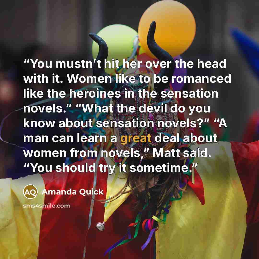 “You mustn’t hit her over the head with it. Women like to be romanced like the heroines in the sensation novels.” “What the devil do you know about sensation novels?” “A man can learn a great deal about women from novels,” Matt said. “You should try it sometime.” quote by Amanda Quick