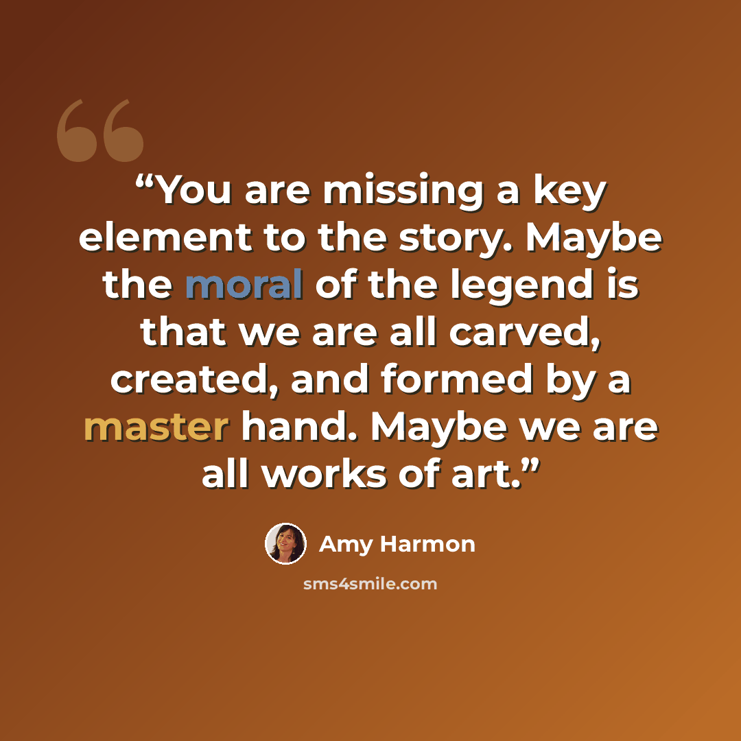 “You are missing a key element to the story. Maybe the moral of the legend is that we are all carved, created, and formed by a master hand. Maybe we are all works of art.” quote by Amy Harmon