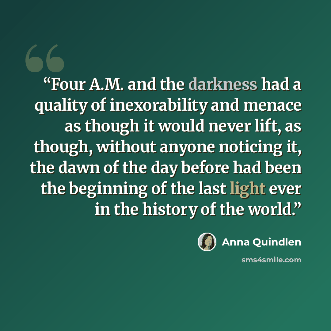 “Four A.M. and the darkness had a quality of inexorability and menace as though it would never lift, as though, without anyone noticing it, the dawn of the day before had been the beginning of the last light ever in the history of the world.” quote by Anna Quindlen
