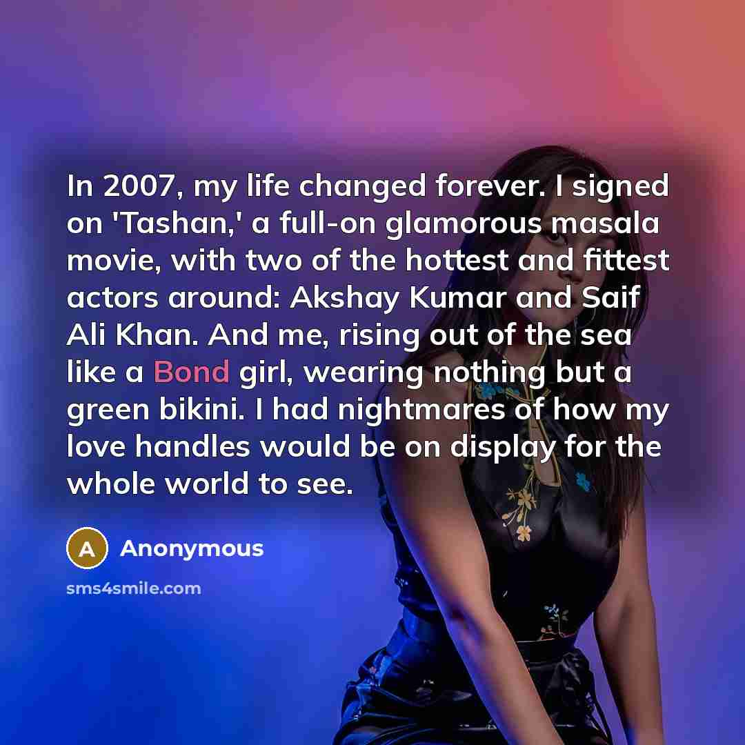 “In 2007, my life changed forever. I signed on 'Tashan,' a full-on glamorous masala movie, with two of the hottest and fittest actors around: Akshay Kumar and Saif Ali Khan. And me, rising out of the sea like a Bond girl, wearing nothing but a green bikini. I had nightmares of how my love handles…” quote by Anonymous