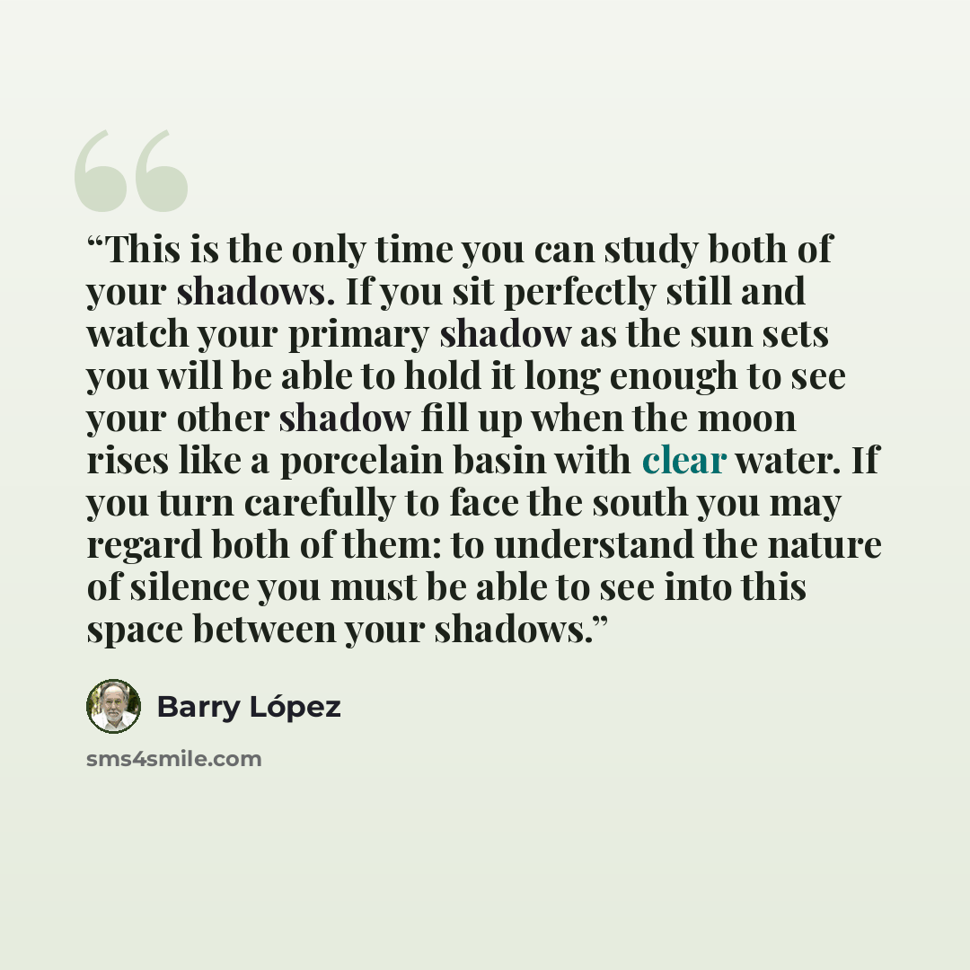 “This is the only time you can study both of your shadows. If you sit perfectly still and watch your primary shadow as the sun sets you will be able to hold it long enough to see your other shadow fill up when the moon rises like a porcelain basin with clear water. If you turn carefully to face the…” quote by Barry López