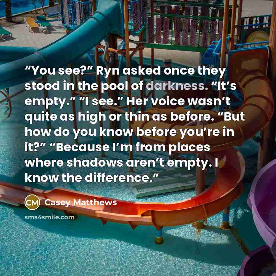 “You see?” Ryn asked once they stood in the pool of darkness. “It’s empty.” “I see.” Her voice wasn’t quite as high or thin as before. “But how do you know before you’re in it?” “Because I’m from places where shadows aren’t empty. I know the difference.” quote by Casey Matthews