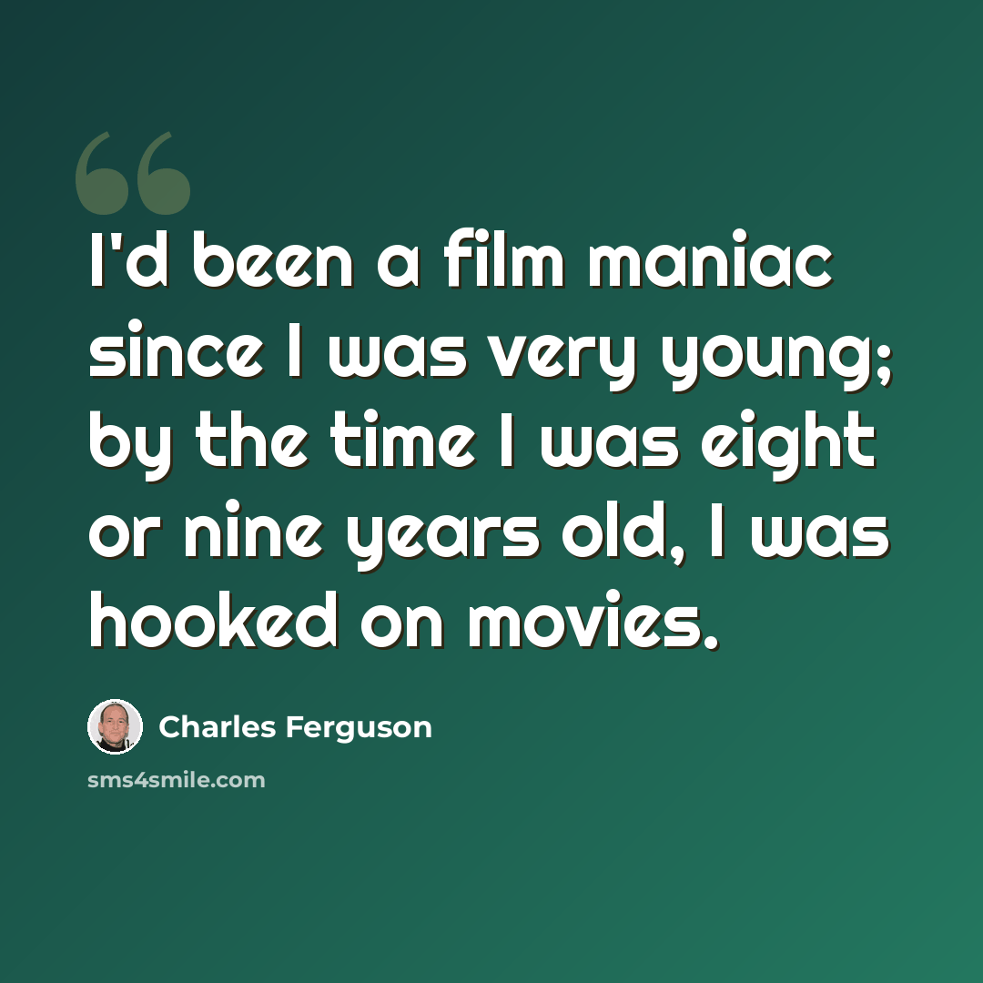 “I'd been a film maniac since I was very young; by the time I was eight or nine years old, I was hooked on movies.” quote by Charles Ferguson