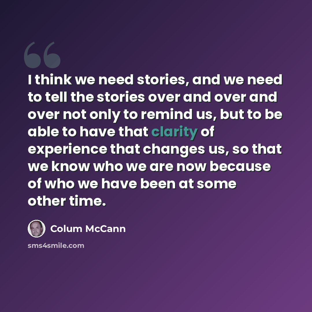 “I think we need stories, and we need to tell the stories over and over and over not only to remind us, but to be able to have that clarity of experience that changes us, so that we know who we are now because of who we have been at some other time.” quote by Colum McCann