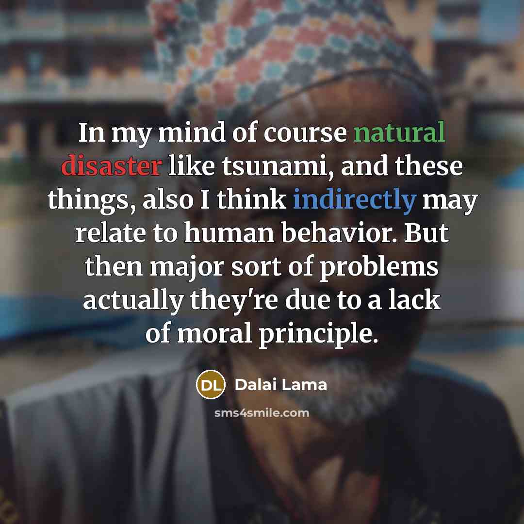 “In my mind of course natural disaster like tsunami, and these things, also I think indirectly may relate to human behavior. But then major sort of problems actually they're due to a lack of moral principle.” quote by Dalai Lama