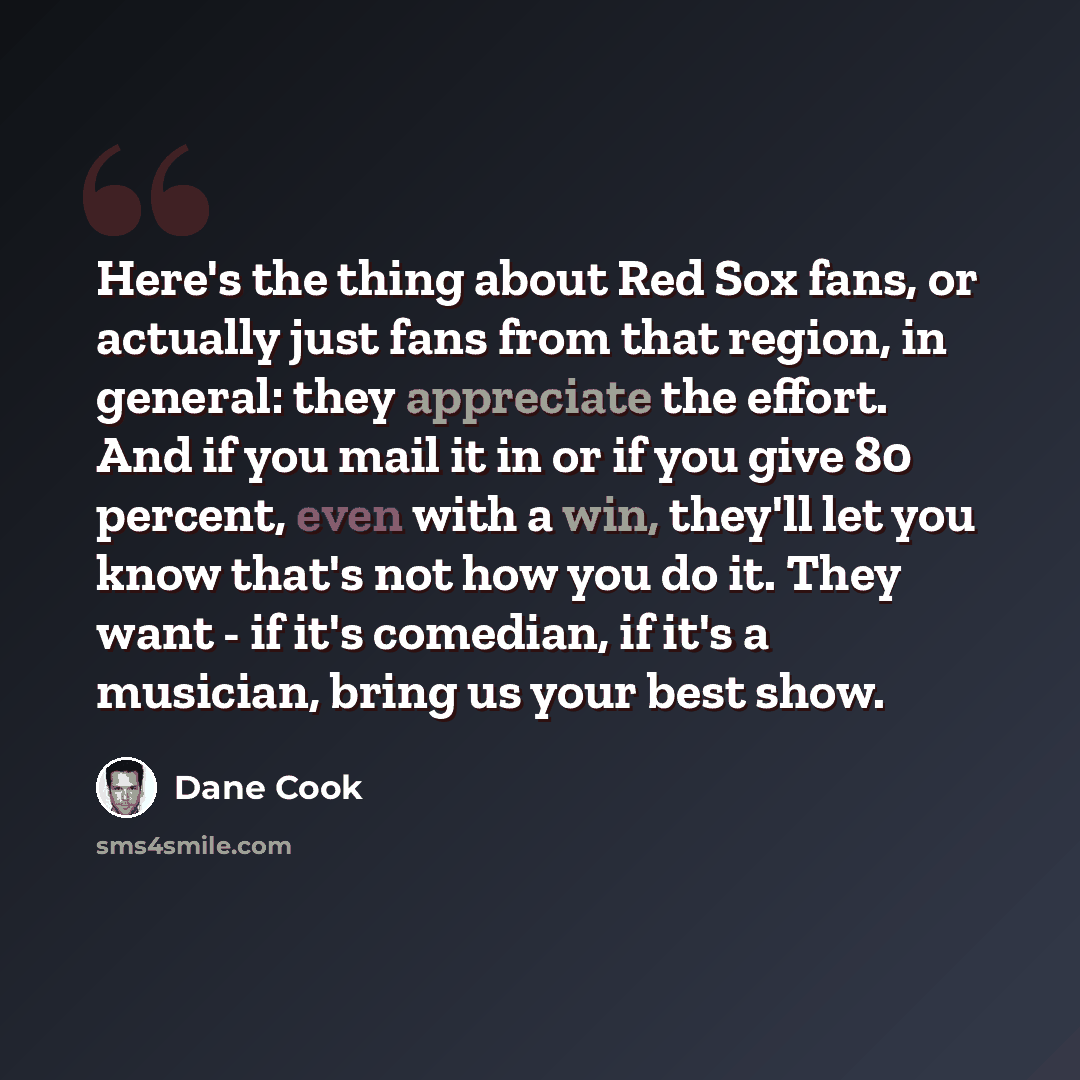 “Here's the thing about Red Sox fans, or actually just fans from that region, in general: they appreciate the effort. And if you mail it in or if you give 80 percent, even with a win, they'll let you know that's not how you do it. They want - if it's comedian, if it's a musician, bring us your best…” quote by Dane Cook