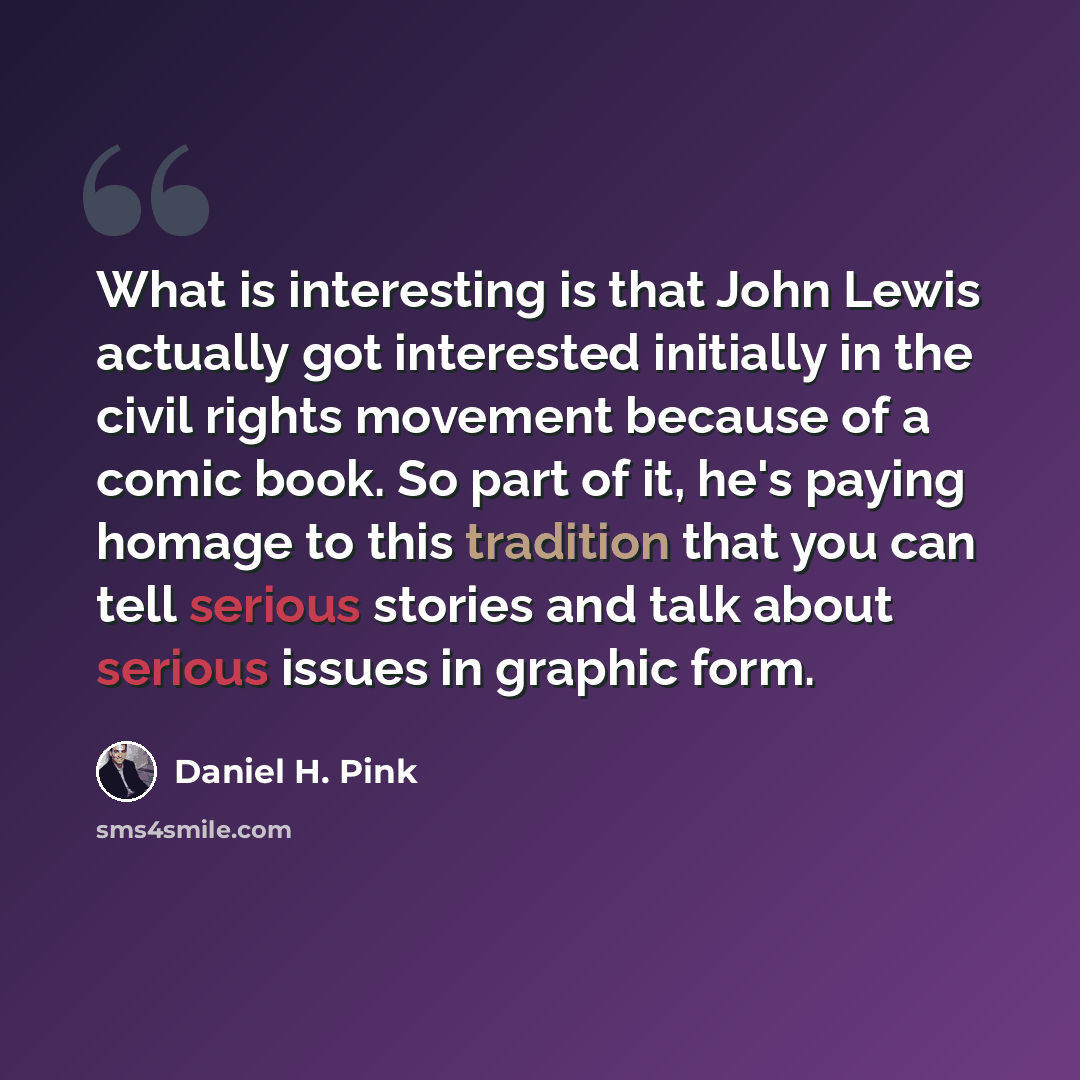 “What is interesting is that John Lewis actually got interested initially in the civil rights movement because of a comic book. So part of it, he's paying homage to this tradition that you can tell serious stories and talk about serious issues in graphic form.” quote by Daniel H. Pink