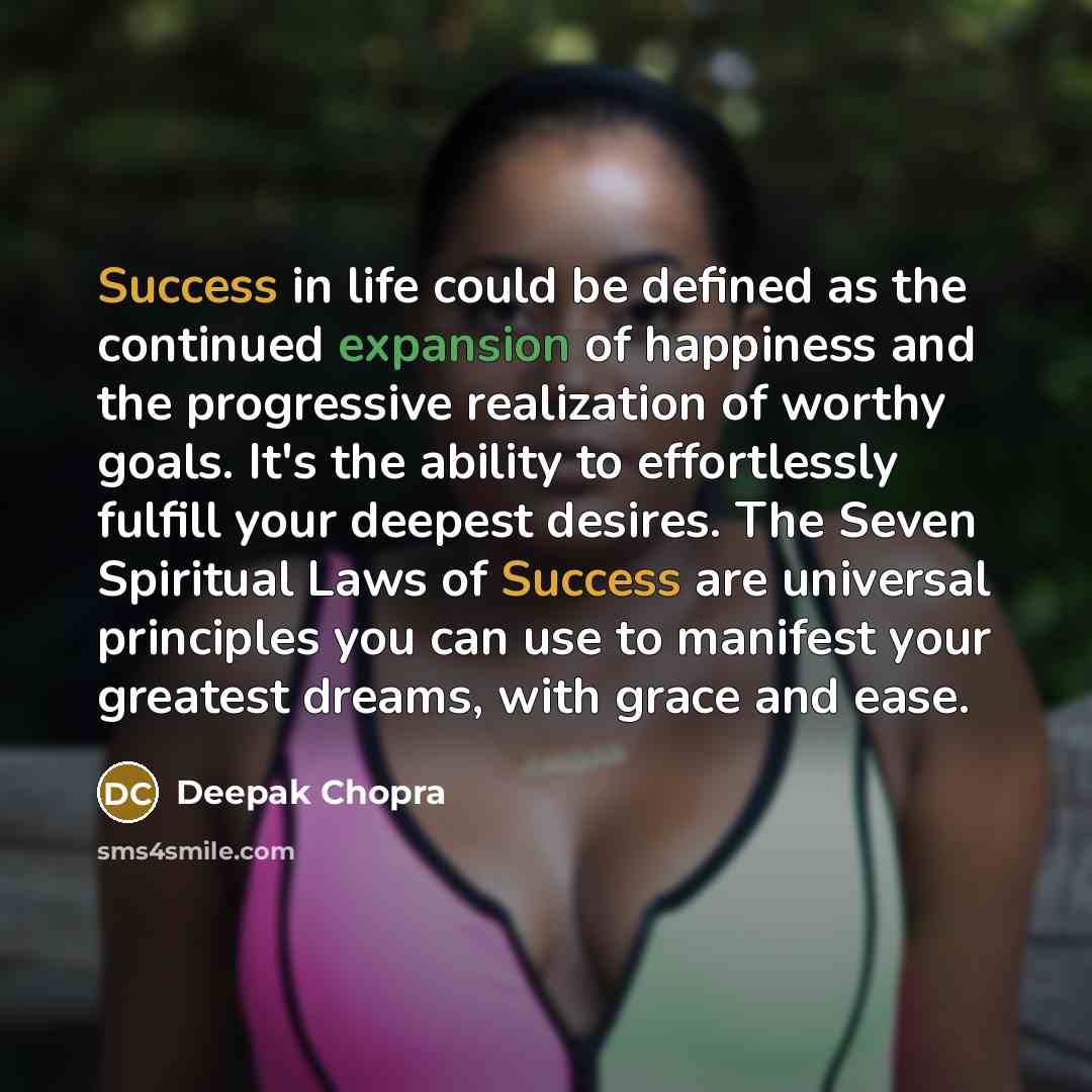 “Success in life could be defined as the continued expansion of happiness and the progressive realization of worthy goals. It's the ability to effortlessly fulfill your deepest desires. The Seven Spiritual Laws of Success are universal principles you can use to manifest your greatest dreams, with…” quote by Deepak Chopra