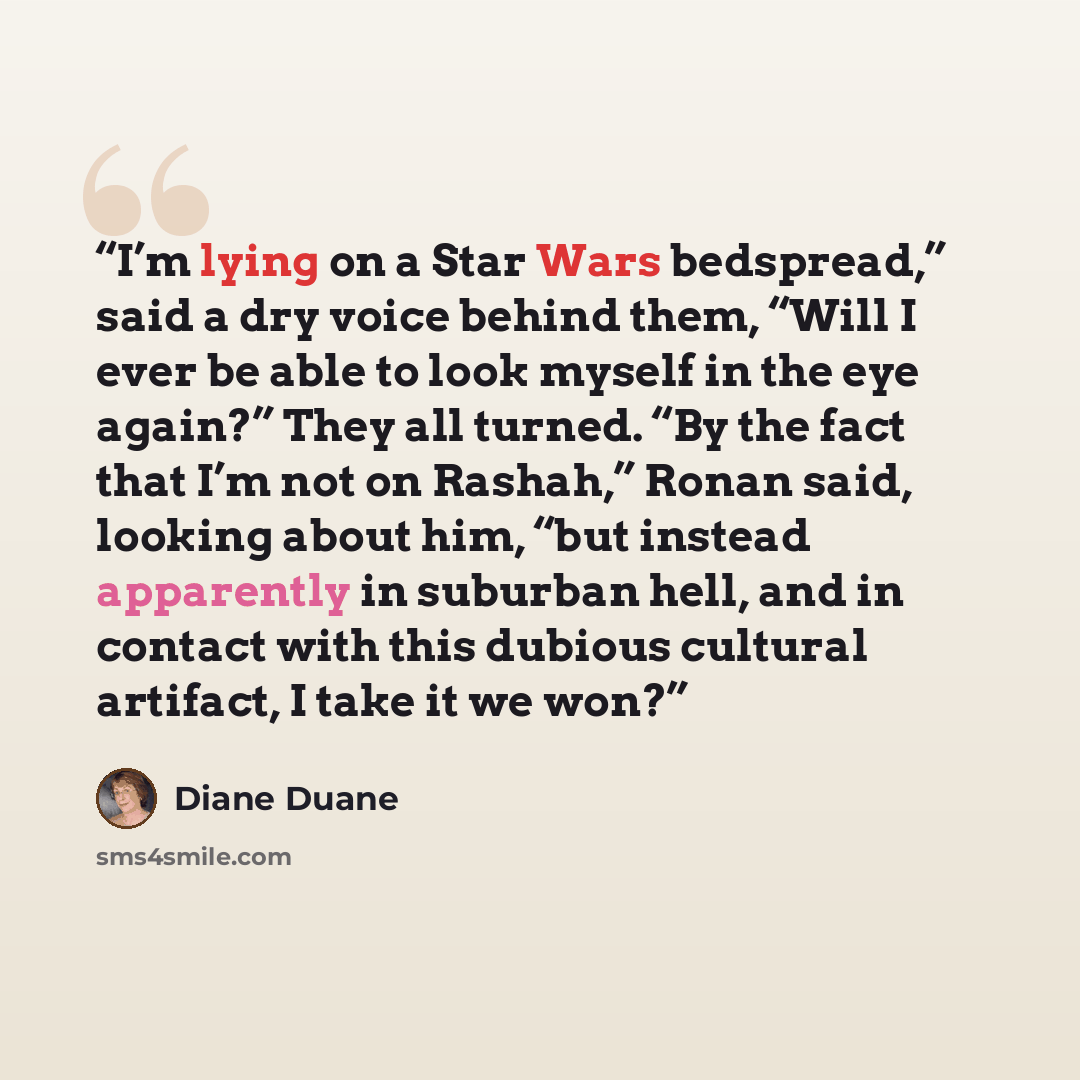 “I’m lying on a Star Wars bedspread,” said a dry voice behind them, “Will I ever be able to look myself in the eye again?” They all turned. “By the fact that I’m not on Rashah,” Ronan said, looking about him, “but instead apparently in suburban hell, and in contact with this dubious cultural…” quote by Diane Duane