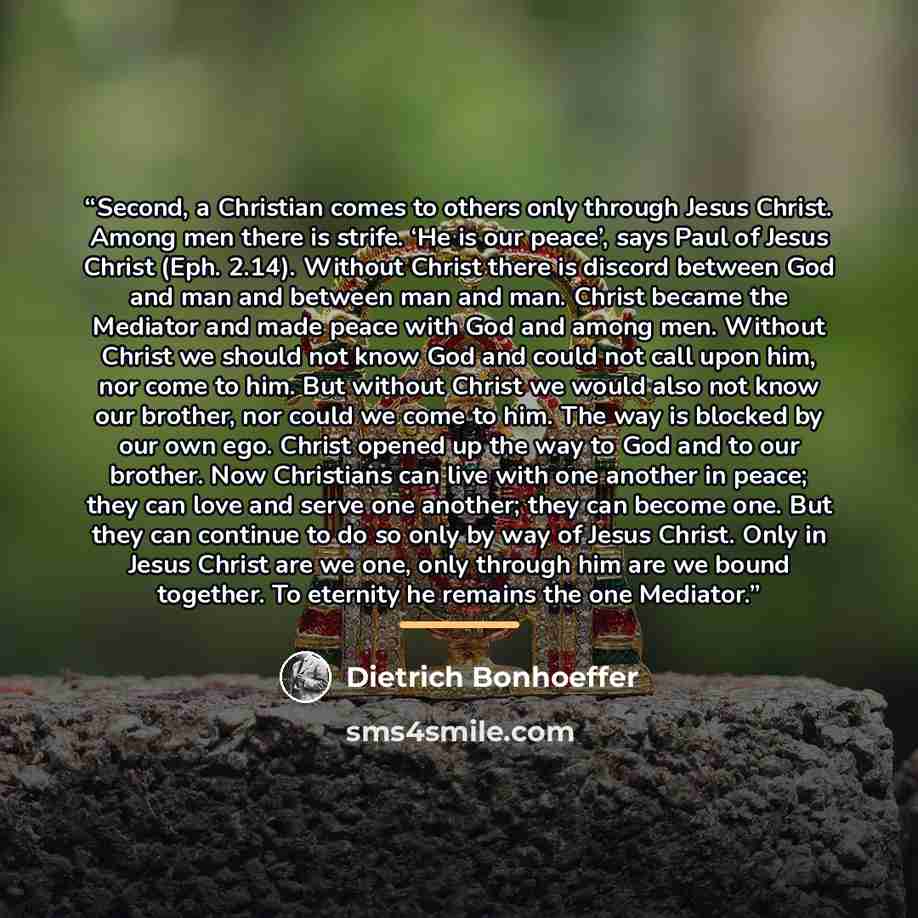 “Second, a Christian comes to others only through Jesus Christ. Among men there is strife. ‘He is our peace’, says Paul of Jesus Christ (Eph. 2.14). Without Christ there is discord between God and man and between man and man. Christ became the Mediator and made peace with God and among men. Without…” quote by Dietrich Bonhoeffer
