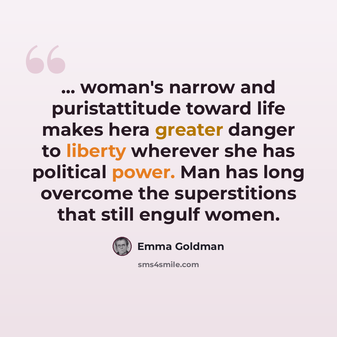 “... woman's narrow and puristattitude toward life makes hera greater danger to liberty wherever she has political power. Man has long overcome the superstitions that still engulf women.” quote by Emma Goldman