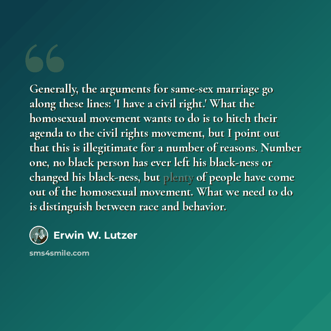 “Generally, the arguments for same-sex marriage go along these lines: 'I have a civil right.' What the homosexual movement wants to do is to hitch their agenda to the civil rights movement, but I point out that this is illegitimate for a number of reasons. Number one, no black person has ever left…” quote by Erwin W. Lutzer