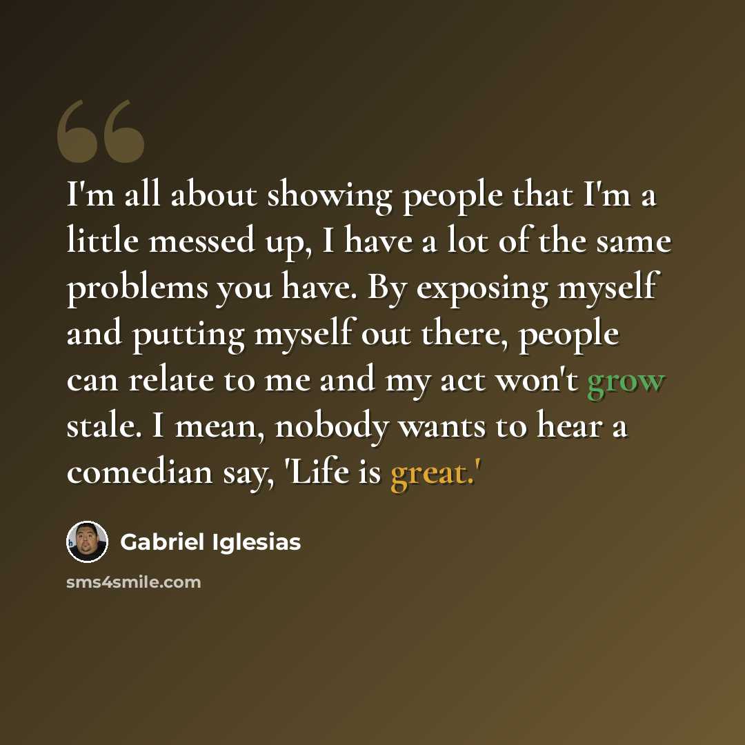 “I'm all about showing people that I'm a little messed up, I have a lot of the same problems you have. By exposing myself and putting myself out there, people can relate to me and my act won't grow stale. I mean, nobody wants to hear a comedian say, 'Life is great.'” quote by Gabriel Iglesias
