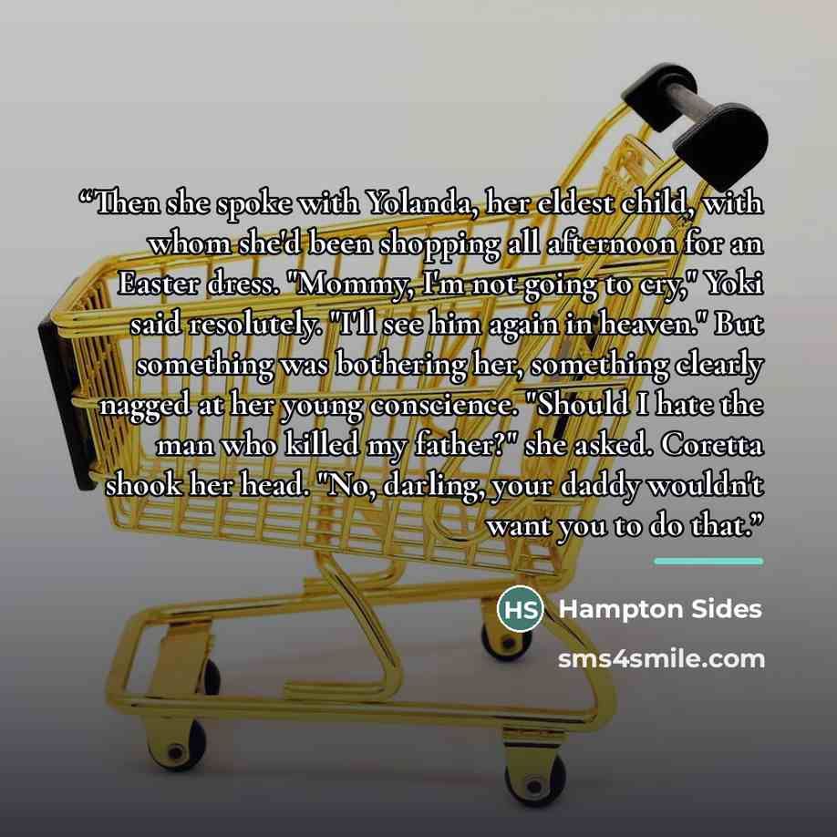 “Then she spoke with Yolanda, her eldest child, with whom she'd been shopping all afternoon for an Easter dress. "Mommy, I'm not going to cry," Yoki said resolutely. "I'll see him again in heaven." But something was bothering her, something clearly nagged at her young conscience. "Should I hate the…” quote by Hampton Sides