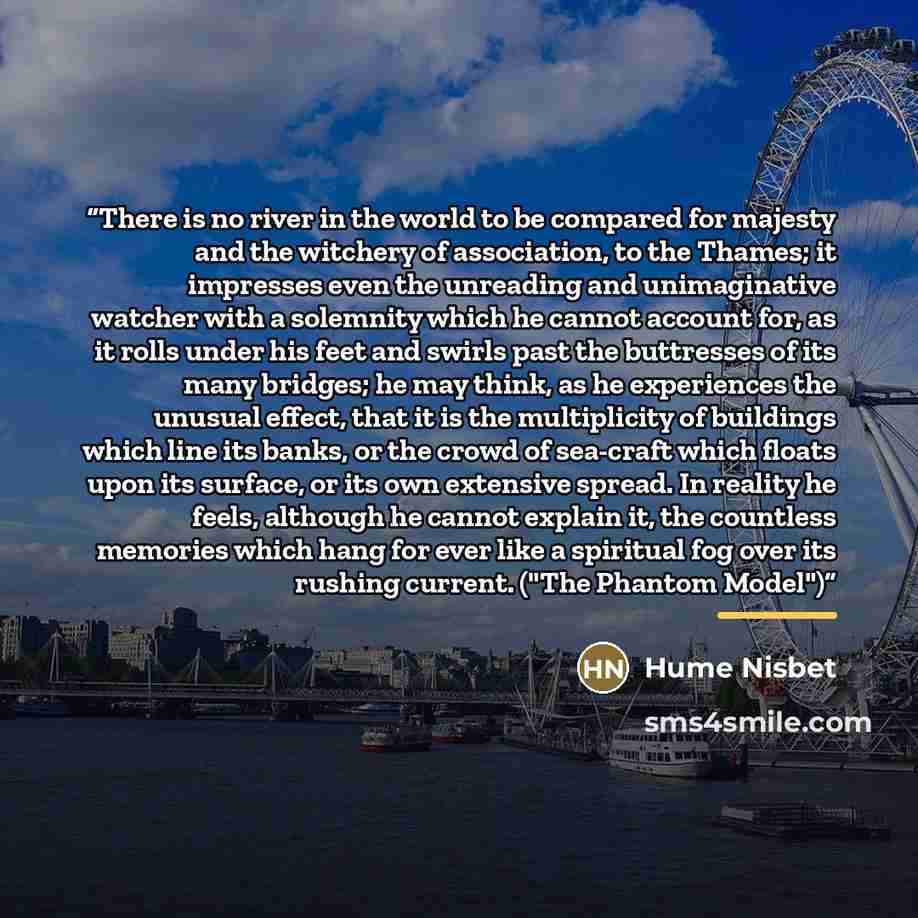 “There is no river in the world to be compared for majesty and the witchery of association, to the Thames; it impresses even the unreading and unimaginative watcher with a solemnity which he cannot account for, as it rolls under his feet and swirls past the buttresses of its many bridges; he may…” quote by Hume Nisbet