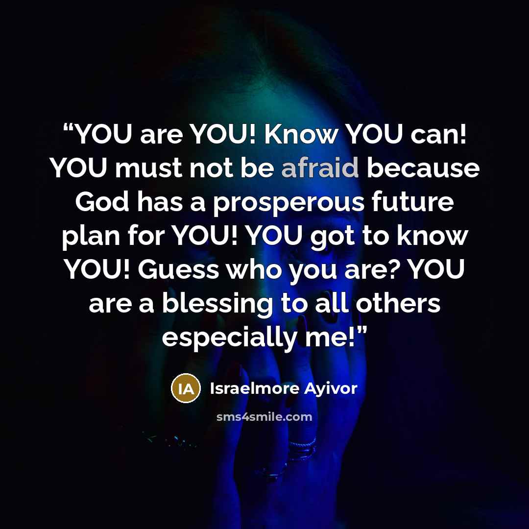 “YOU are YOU! Know YOU can! YOU must not be afraid because God has a prosperous future plan for YOU! YOU got to know YOU! Guess who you are? YOU are a blessing to all others especially me!” quote by Israelmore Ayivor